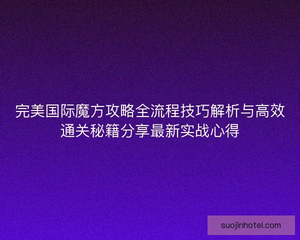 完美国际魔方攻略全流程技巧解析与高效通关秘籍分享最新实战心得